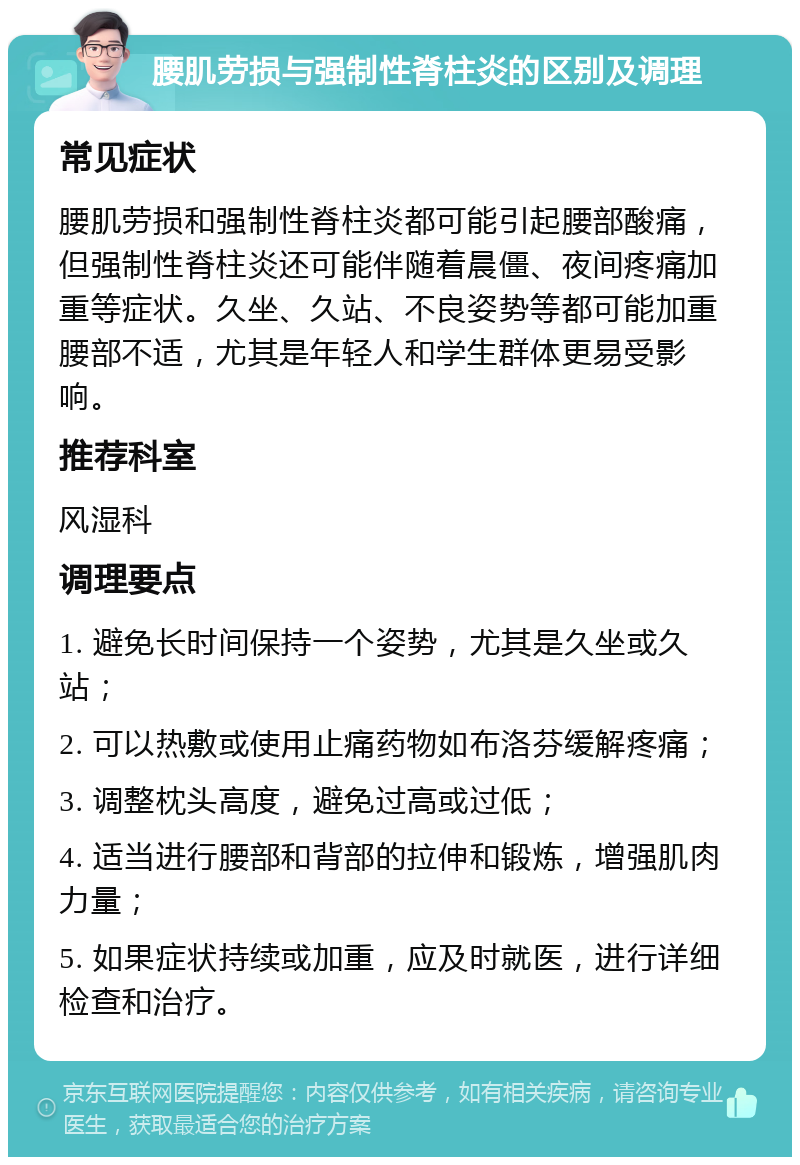 腰肌劳损与强制性脊柱炎的区别及调理 常见症状 腰肌劳损和强制性脊柱炎都可能引起腰部酸痛，但强制性脊柱炎还可能伴随着晨僵、夜间疼痛加重等症状。久坐、久站、不良姿势等都可能加重腰部不适，尤其是年轻人和学生群体更易受影响。 推荐科室 风湿科 调理要点 1. 避免长时间保持一个姿势，尤其是久坐或久站； 2. 可以热敷或使用止痛药物如布洛芬缓解疼痛； 3. 调整枕头高度，避免过高或过低； 4. 适当进行腰部和背部的拉伸和锻炼，增强肌肉力量； 5. 如果症状持续或加重，应及时就医，进行详细检查和治疗。