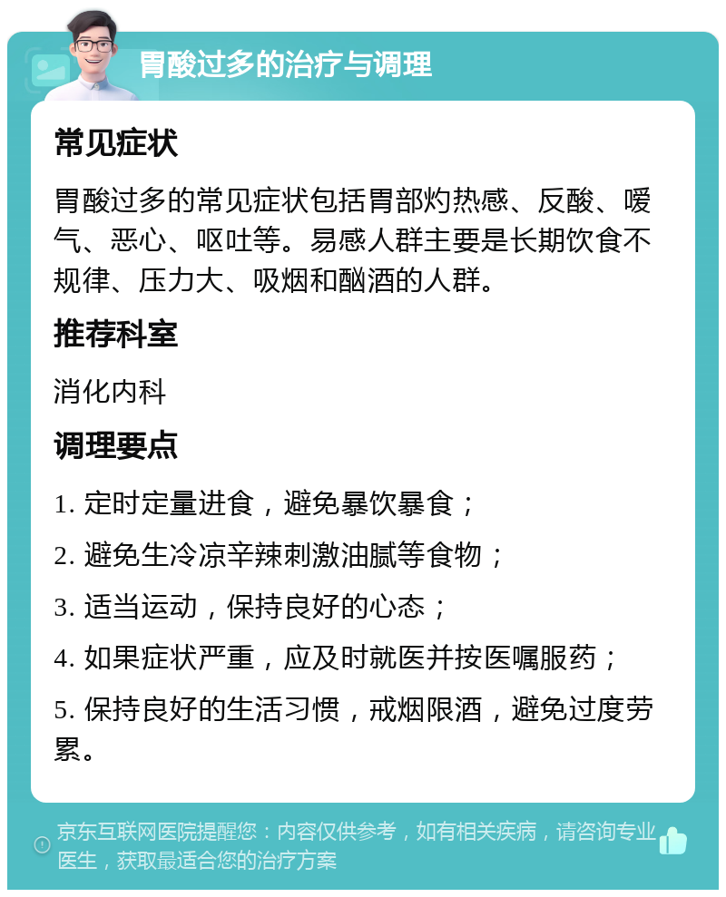 胃酸过多的治疗与调理 常见症状 胃酸过多的常见症状包括胃部灼热感、反酸、嗳气、恶心、呕吐等。易感人群主要是长期饮食不规律、压力大、吸烟和酗酒的人群。 推荐科室 消化内科 调理要点 1. 定时定量进食，避免暴饮暴食； 2. 避免生冷凉辛辣刺激油腻等食物； 3. 适当运动，保持良好的心态； 4. 如果症状严重，应及时就医并按医嘱服药； 5. 保持良好的生活习惯，戒烟限酒，避免过度劳累。