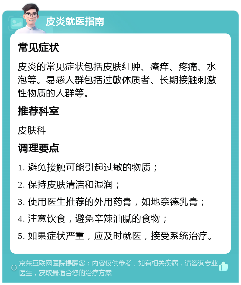 皮炎就医指南 常见症状 皮炎的常见症状包括皮肤红肿、瘙痒、疼痛、水泡等。易感人群包括过敏体质者、长期接触刺激性物质的人群等。 推荐科室 皮肤科 调理要点 1. 避免接触可能引起过敏的物质； 2. 保持皮肤清洁和湿润； 3. 使用医生推荐的外用药膏，如地奈德乳膏； 4. 注意饮食，避免辛辣油腻的食物； 5. 如果症状严重，应及时就医，接受系统治疗。