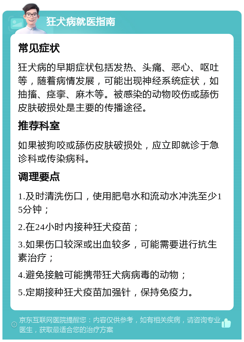 狂犬病就医指南 常见症状 狂犬病的早期症状包括发热、头痛、恶心、呕吐等，随着病情发展，可能出现神经系统症状，如抽搐、痉挛、麻木等。被感染的动物咬伤或舔伤皮肤破损处是主要的传播途径。 推荐科室 如果被狗咬或舔伤皮肤破损处，应立即就诊于急诊科或传染病科。 调理要点 1.及时清洗伤口，使用肥皂水和流动水冲洗至少15分钟； 2.在24小时内接种狂犬疫苗； 3.如果伤口较深或出血较多，可能需要进行抗生素治疗； 4.避免接触可能携带狂犬病病毒的动物； 5.定期接种狂犬疫苗加强针，保持免疫力。