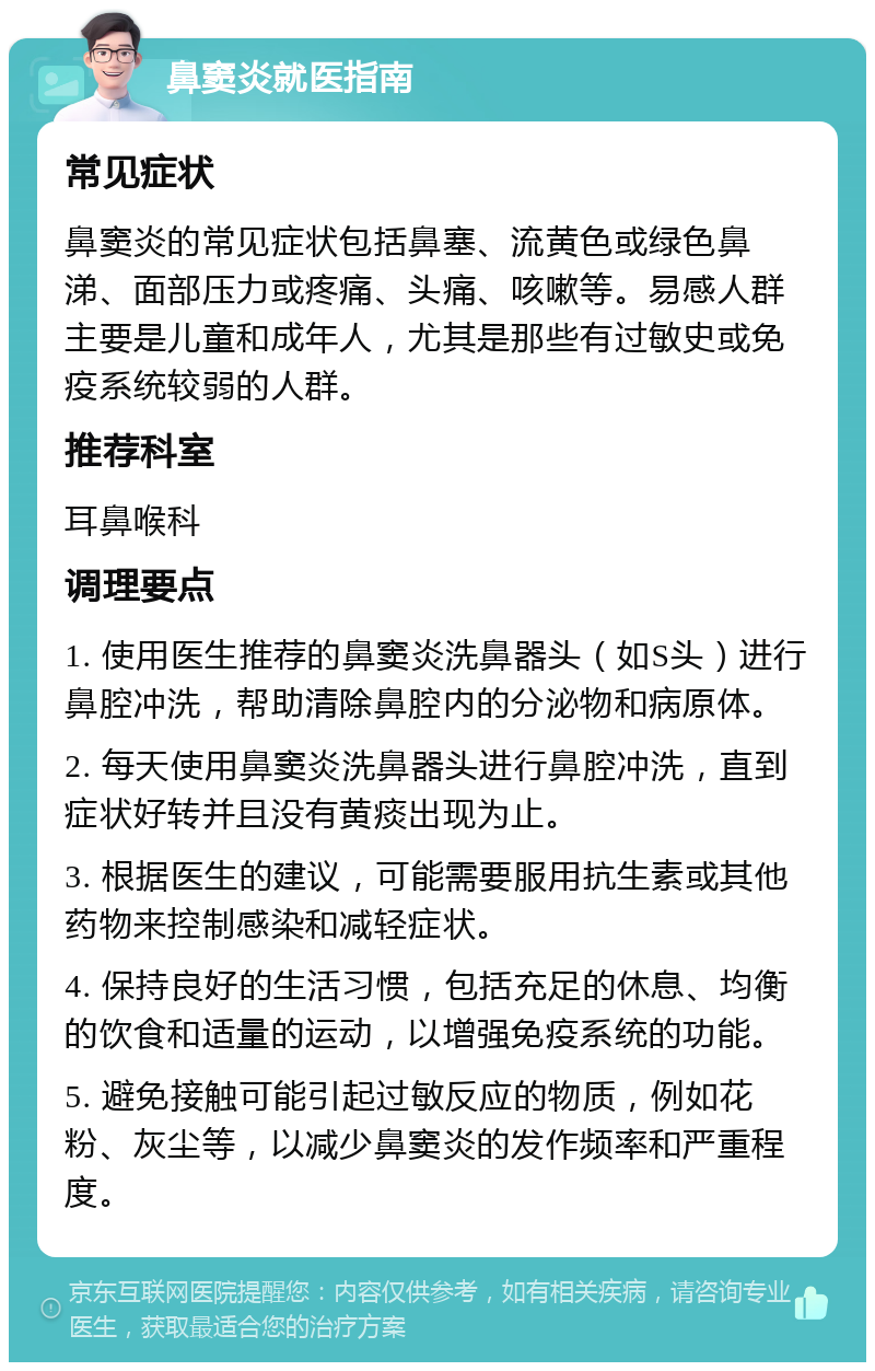 鼻窦炎就医指南 常见症状 鼻窦炎的常见症状包括鼻塞、流黄色或绿色鼻涕、面部压力或疼痛、头痛、咳嗽等。易感人群主要是儿童和成年人，尤其是那些有过敏史或免疫系统较弱的人群。 推荐科室 耳鼻喉科 调理要点 1. 使用医生推荐的鼻窦炎洗鼻器头（如S头）进行鼻腔冲洗，帮助清除鼻腔内的分泌物和病原体。 2. 每天使用鼻窦炎洗鼻器头进行鼻腔冲洗，直到症状好转并且没有黄痰出现为止。 3. 根据医生的建议，可能需要服用抗生素或其他药物来控制感染和减轻症状。 4. 保持良好的生活习惯，包括充足的休息、均衡的饮食和适量的运动，以增强免疫系统的功能。 5. 避免接触可能引起过敏反应的物质，例如花粉、灰尘等，以减少鼻窦炎的发作频率和严重程度。