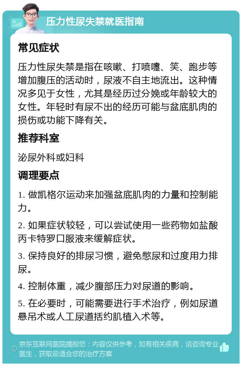 压力性尿失禁就医指南 常见症状 压力性尿失禁是指在咳嗽、打喷嚏、笑、跑步等增加腹压的活动时，尿液不自主地流出。这种情况多见于女性，尤其是经历过分娩或年龄较大的女性。年轻时有尿不出的经历可能与盆底肌肉的损伤或功能下降有关。 推荐科室 泌尿外科或妇科 调理要点 1. 做凯格尔运动来加强盆底肌肉的力量和控制能力。 2. 如果症状较轻，可以尝试使用一些药物如盐酸丙卡特罗口服液来缓解症状。 3. 保持良好的排尿习惯，避免憋尿和过度用力排尿。 4. 控制体重，减少腹部压力对尿道的影响。 5. 在必要时，可能需要进行手术治疗，例如尿道悬吊术或人工尿道括约肌植入术等。