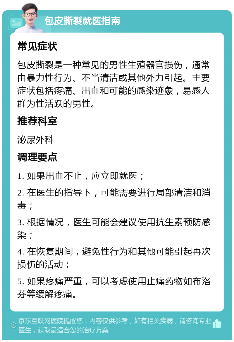 包皮撕裂就医指南 常见症状 包皮撕裂是一种常见的男性生殖器官损伤，通常由暴力性行为、不当清洁或其他外力引起。主要症状包括疼痛、出血和可能的感染迹象，易感人群为性活跃的男性。 推荐科室 泌尿外科 调理要点 1. 如果出血不止，应立即就医； 2. 在医生的指导下，可能需要进行局部清洁和消毒； 3. 根据情况，医生可能会建议使用抗生素预防感染； 4. 在恢复期间，避免性行为和其他可能引起再次损伤的活动； 5. 如果疼痛严重，可以考虑使用止痛药物如布洛芬等缓解疼痛。