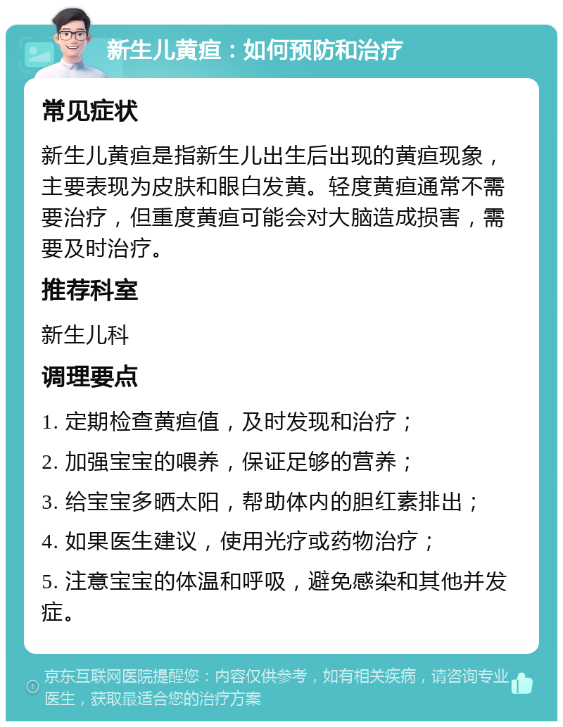 新生儿黄疸：如何预防和治疗 常见症状 新生儿黄疸是指新生儿出生后出现的黄疸现象，主要表现为皮肤和眼白发黄。轻度黄疸通常不需要治疗，但重度黄疸可能会对大脑造成损害，需要及时治疗。 推荐科室 新生儿科 调理要点 1. 定期检查黄疸值，及时发现和治疗； 2. 加强宝宝的喂养，保证足够的营养； 3. 给宝宝多晒太阳，帮助体内的胆红素排出； 4. 如果医生建议，使用光疗或药物治疗； 5. 注意宝宝的体温和呼吸，避免感染和其他并发症。