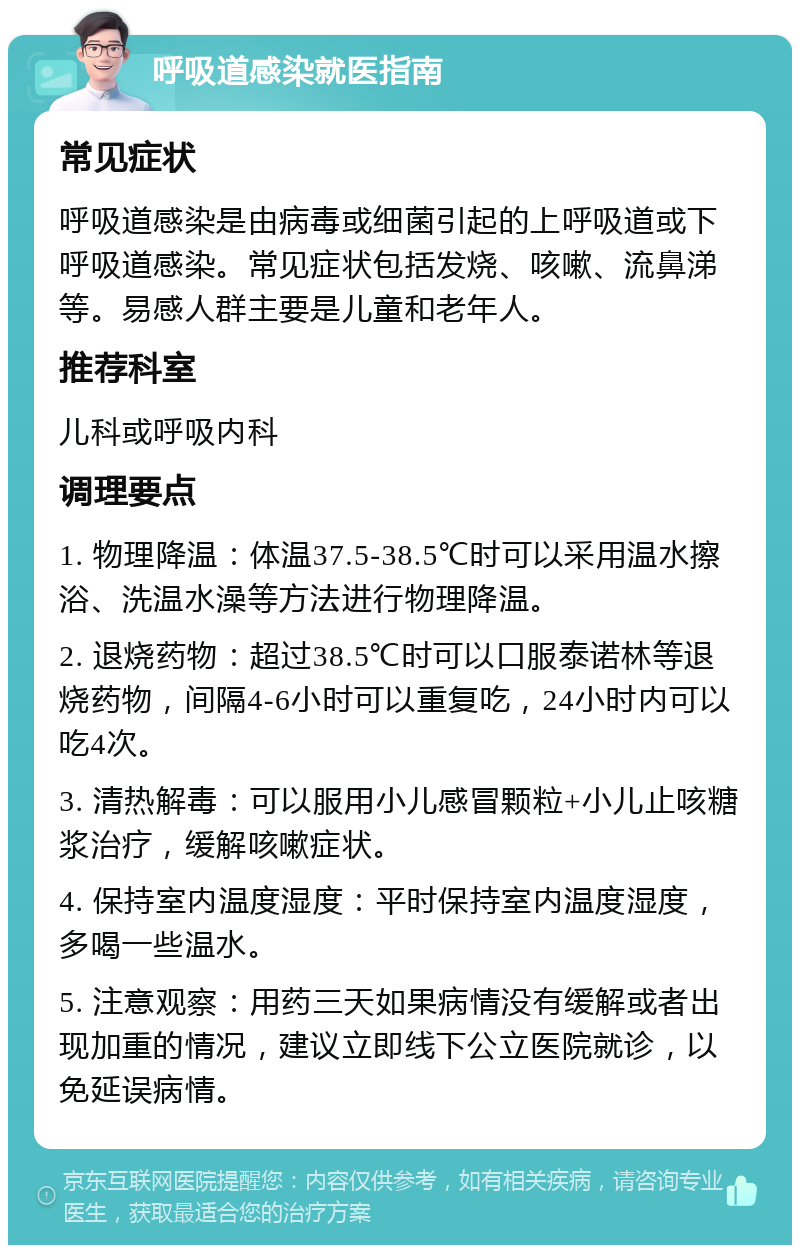 呼吸道感染就医指南 常见症状 呼吸道感染是由病毒或细菌引起的上呼吸道或下呼吸道感染。常见症状包括发烧、咳嗽、流鼻涕等。易感人群主要是儿童和老年人。 推荐科室 儿科或呼吸内科 调理要点 1. 物理降温：体温37.5-38.5℃时可以采用温水擦浴、洗温水澡等方法进行物理降温。 2. 退烧药物：超过38.5℃时可以口服泰诺林等退烧药物，间隔4-6小时可以重复吃，24小时内可以吃4次。 3. 清热解毒：可以服用小儿感冒颗粒+小儿止咳糖浆治疗，缓解咳嗽症状。 4. 保持室内温度湿度：平时保持室内温度湿度，多喝一些温水。 5. 注意观察：用药三天如果病情没有缓解或者出现加重的情况，建议立即线下公立医院就诊，以免延误病情。