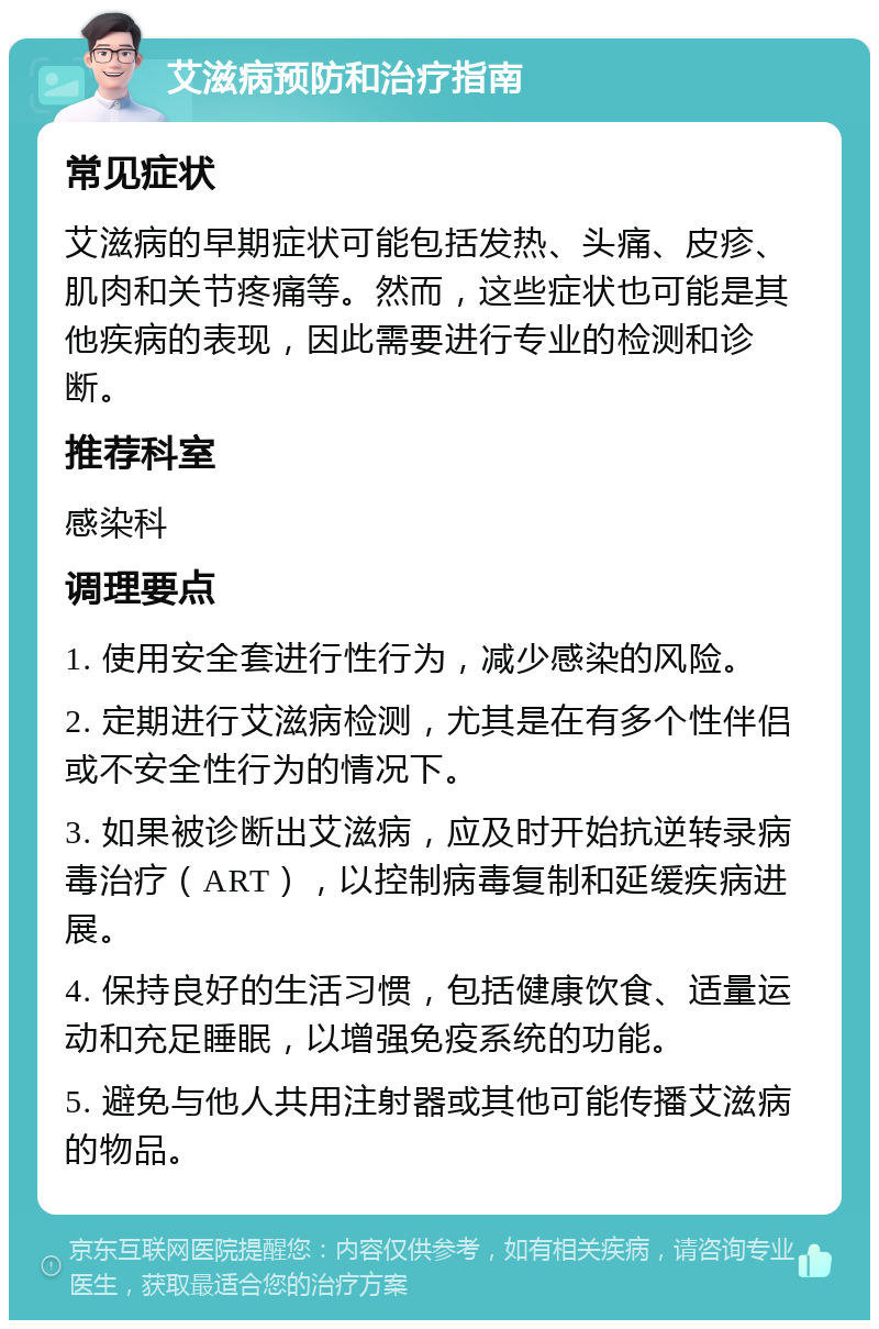 艾滋病预防和治疗指南 常见症状 艾滋病的早期症状可能包括发热、头痛、皮疹、肌肉和关节疼痛等。然而，这些症状也可能是其他疾病的表现，因此需要进行专业的检测和诊断。 推荐科室 感染科 调理要点 1. 使用安全套进行性行为，减少感染的风险。 2. 定期进行艾滋病检测，尤其是在有多个性伴侣或不安全性行为的情况下。 3. 如果被诊断出艾滋病，应及时开始抗逆转录病毒治疗（ART），以控制病毒复制和延缓疾病进展。 4. 保持良好的生活习惯，包括健康饮食、适量运动和充足睡眠，以增强免疫系统的功能。 5. 避免与他人共用注射器或其他可能传播艾滋病的物品。