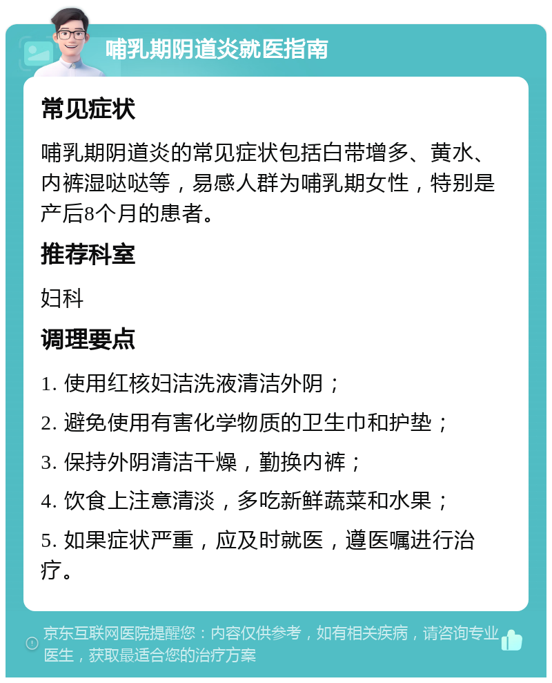 哺乳期阴道炎就医指南 常见症状 哺乳期阴道炎的常见症状包括白带增多、黄水、内裤湿哒哒等，易感人群为哺乳期女性，特别是产后8个月的患者。 推荐科室 妇科 调理要点 1. 使用红核妇洁洗液清洁外阴； 2. 避免使用有害化学物质的卫生巾和护垫； 3. 保持外阴清洁干燥，勤换内裤； 4. 饮食上注意清淡，多吃新鲜蔬菜和水果； 5. 如果症状严重，应及时就医，遵医嘱进行治疗。