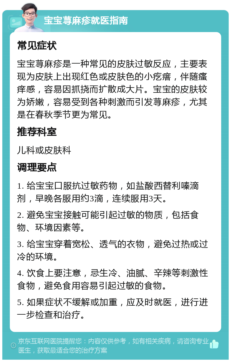 宝宝荨麻疹就医指南 常见症状 宝宝荨麻疹是一种常见的皮肤过敏反应，主要表现为皮肤上出现红色或皮肤色的小疙瘩，伴随瘙痒感，容易因抓挠而扩散成大片。宝宝的皮肤较为娇嫩，容易受到各种刺激而引发荨麻疹，尤其是在春秋季节更为常见。 推荐科室 儿科或皮肤科 调理要点 1. 给宝宝口服抗过敏药物，如盐酸西替利嗪滴剂，早晚各服用约3滴，连续服用3天。 2. 避免宝宝接触可能引起过敏的物质，包括食物、环境因素等。 3. 给宝宝穿着宽松、透气的衣物，避免过热或过冷的环境。 4. 饮食上要注意，忌生冷、油腻、辛辣等刺激性食物，避免食用容易引起过敏的食物。 5. 如果症状不缓解或加重，应及时就医，进行进一步检查和治疗。