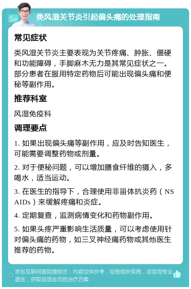 类风湿关节炎引起偏头痛的处理指南 常见症状 类风湿关节炎主要表现为关节疼痛、肿胀、僵硬和功能障碍，手脚麻木无力是其常见症状之一。部分患者在服用特定药物后可能出现偏头痛和便秘等副作用。 推荐科室 风湿免疫科 调理要点 1. 如果出现偏头痛等副作用，应及时告知医生，可能需要调整药物或剂量。 2. 对于便秘问题，可以增加膳食纤维的摄入，多喝水，适当运动。 3. 在医生的指导下，合理使用非甾体抗炎药（NSAIDs）来缓解疼痛和炎症。 4. 定期复查，监测病情变化和药物副作用。 5. 如果头疼严重影响生活质量，可以考虑使用针对偏头痛的药物，如三叉神经痛药物或其他医生推荐的药物。