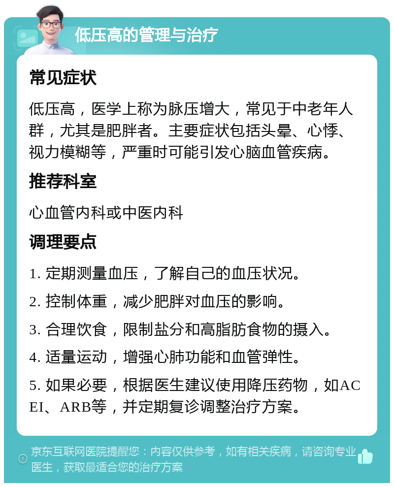 低压高的管理与治疗 常见症状 低压高，医学上称为脉压增大，常见于中老年人群，尤其是肥胖者。主要症状包括头晕、心悸、视力模糊等，严重时可能引发心脑血管疾病。 推荐科室 心血管内科或中医内科 调理要点 1. 定期测量血压，了解自己的血压状况。 2. 控制体重，减少肥胖对血压的影响。 3. 合理饮食，限制盐分和高脂肪食物的摄入。 4. 适量运动，增强心肺功能和血管弹性。 5. 如果必要，根据医生建议使用降压药物，如ACEI、ARB等，并定期复诊调整治疗方案。