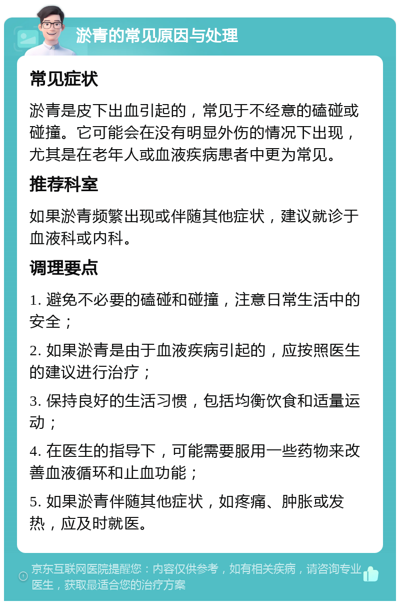 淤青的常见原因与处理 常见症状 淤青是皮下出血引起的，常见于不经意的磕碰或碰撞。它可能会在没有明显外伤的情况下出现，尤其是在老年人或血液疾病患者中更为常见。 推荐科室 如果淤青频繁出现或伴随其他症状，建议就诊于血液科或内科。 调理要点 1. 避免不必要的磕碰和碰撞，注意日常生活中的安全； 2. 如果淤青是由于血液疾病引起的，应按照医生的建议进行治疗； 3. 保持良好的生活习惯，包括均衡饮食和适量运动； 4. 在医生的指导下，可能需要服用一些药物来改善血液循环和止血功能； 5. 如果淤青伴随其他症状，如疼痛、肿胀或发热，应及时就医。