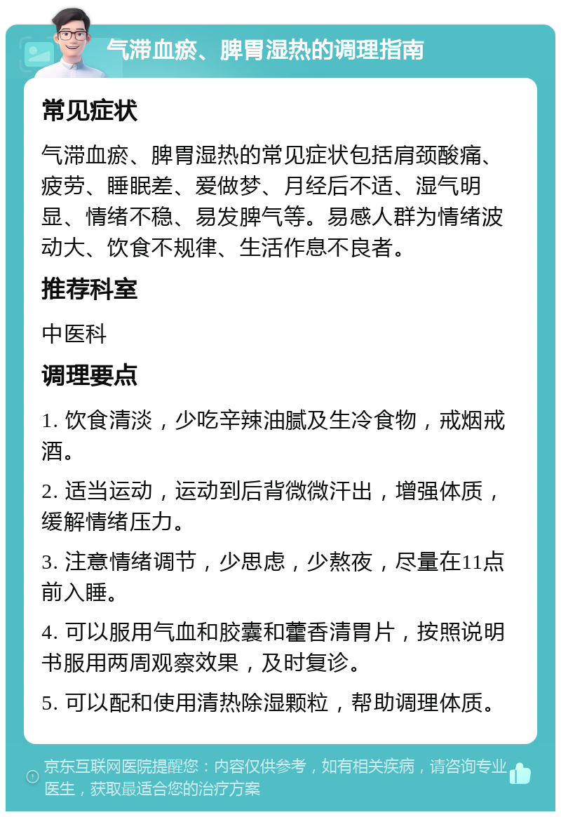 气滞血瘀、脾胃湿热的调理指南 常见症状 气滞血瘀、脾胃湿热的常见症状包括肩颈酸痛、疲劳、睡眠差、爱做梦、月经后不适、湿气明显、情绪不稳、易发脾气等。易感人群为情绪波动大、饮食不规律、生活作息不良者。 推荐科室 中医科 调理要点 1. 饮食清淡，少吃辛辣油腻及生冷食物，戒烟戒酒。 2. 适当运动，运动到后背微微汗出，增强体质，缓解情绪压力。 3. 注意情绪调节，少思虑，少熬夜，尽量在11点前入睡。 4. 可以服用气血和胶囊和藿香清胃片，按照说明书服用两周观察效果，及时复诊。 5. 可以配和使用清热除湿颗粒，帮助调理体质。