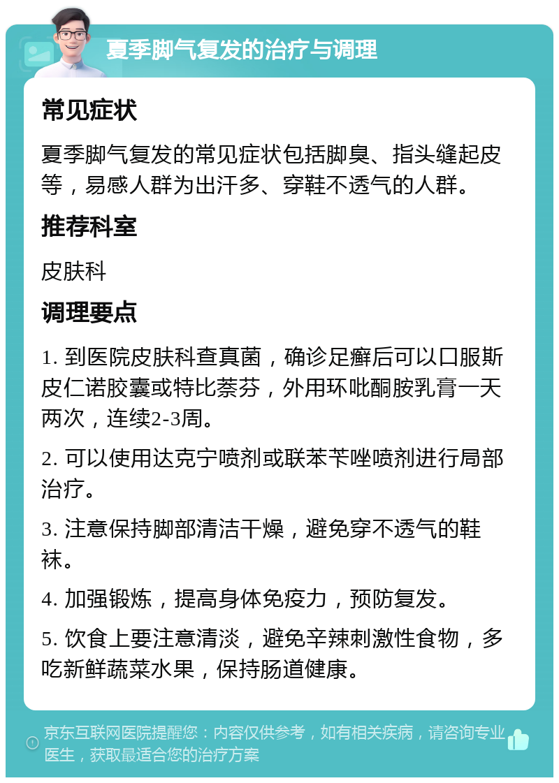 夏季脚气复发的治疗与调理 常见症状 夏季脚气复发的常见症状包括脚臭、指头缝起皮等，易感人群为出汗多、穿鞋不透气的人群。 推荐科室 皮肤科 调理要点 1. 到医院皮肤科查真菌，确诊足癣后可以口服斯皮仁诺胶囊或特比萘芬，外用环吡酮胺乳膏一天两次，连续2-3周。 2. 可以使用达克宁喷剂或联苯苄唑喷剂进行局部治疗。 3. 注意保持脚部清洁干燥，避免穿不透气的鞋袜。 4. 加强锻炼，提高身体免疫力，预防复发。 5. 饮食上要注意清淡，避免辛辣刺激性食物，多吃新鲜蔬菜水果，保持肠道健康。