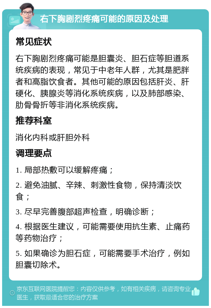 右下胸剧烈疼痛可能的原因及处理 常见症状 右下胸剧烈疼痛可能是胆囊炎、胆石症等胆道系统疾病的表现，常见于中老年人群，尤其是肥胖者和高脂饮食者。其他可能的原因包括肝炎、肝硬化、胰腺炎等消化系统疾病，以及肺部感染、肋骨骨折等非消化系统疾病。 推荐科室 消化内科或肝胆外科 调理要点 1. 局部热敷可以缓解疼痛； 2. 避免油腻、辛辣、刺激性食物，保持清淡饮食； 3. 尽早完善腹部超声检查，明确诊断； 4. 根据医生建议，可能需要使用抗生素、止痛药等药物治疗； 5. 如果确诊为胆石症，可能需要手术治疗，例如胆囊切除术。