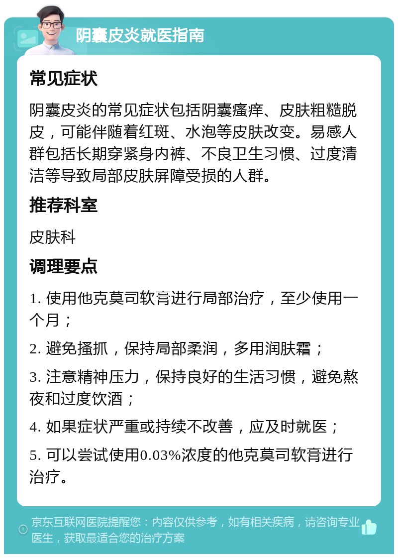 阴囊皮炎就医指南 常见症状 阴囊皮炎的常见症状包括阴囊瘙痒、皮肤粗糙脱皮，可能伴随着红斑、水泡等皮肤改变。易感人群包括长期穿紧身内裤、不良卫生习惯、过度清洁等导致局部皮肤屏障受损的人群。 推荐科室 皮肤科 调理要点 1. 使用他克莫司软膏进行局部治疗，至少使用一个月； 2. 避免搔抓，保持局部柔润，多用润肤霜； 3. 注意精神压力，保持良好的生活习惯，避免熬夜和过度饮酒； 4. 如果症状严重或持续不改善，应及时就医； 5. 可以尝试使用0.03%浓度的他克莫司软膏进行治疗。