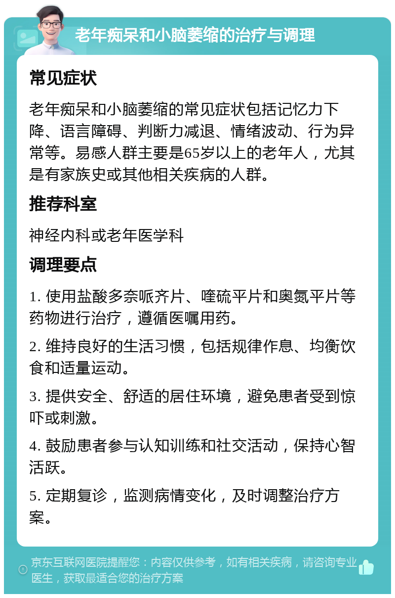 老年痴呆和小脑萎缩的治疗与调理 常见症状 老年痴呆和小脑萎缩的常见症状包括记忆力下降、语言障碍、判断力减退、情绪波动、行为异常等。易感人群主要是65岁以上的老年人，尤其是有家族史或其他相关疾病的人群。 推荐科室 神经内科或老年医学科 调理要点 1. 使用盐酸多奈哌齐片、喹硫平片和奥氮平片等药物进行治疗，遵循医嘱用药。 2. 维持良好的生活习惯，包括规律作息、均衡饮食和适量运动。 3. 提供安全、舒适的居住环境，避免患者受到惊吓或刺激。 4. 鼓励患者参与认知训练和社交活动，保持心智活跃。 5. 定期复诊，监测病情变化，及时调整治疗方案。