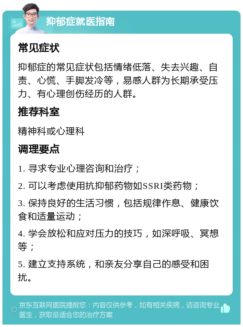 抑郁症就医指南 常见症状 抑郁症的常见症状包括情绪低落、失去兴趣、自责、心慌、手脚发冷等，易感人群为长期承受压力、有心理创伤经历的人群。 推荐科室 精神科或心理科 调理要点 1. 寻求专业心理咨询和治疗； 2. 可以考虑使用抗抑郁药物如SSRI类药物； 3. 保持良好的生活习惯，包括规律作息、健康饮食和适量运动； 4. 学会放松和应对压力的技巧，如深呼吸、冥想等； 5. 建立支持系统，和亲友分享自己的感受和困扰。