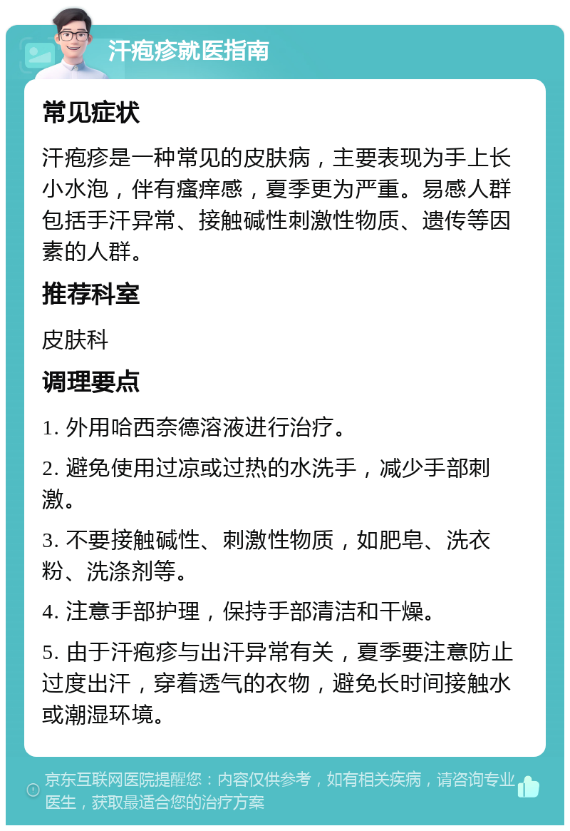 汗疱疹就医指南 常见症状 汗疱疹是一种常见的皮肤病，主要表现为手上长小水泡，伴有瘙痒感，夏季更为严重。易感人群包括手汗异常、接触碱性刺激性物质、遗传等因素的人群。 推荐科室 皮肤科 调理要点 1. 外用哈西奈德溶液进行治疗。 2. 避免使用过凉或过热的水洗手，减少手部刺激。 3. 不要接触碱性、刺激性物质，如肥皂、洗衣粉、洗涤剂等。 4. 注意手部护理，保持手部清洁和干燥。 5. 由于汗疱疹与出汗异常有关，夏季要注意防止过度出汗，穿着透气的衣物，避免长时间接触水或潮湿环境。