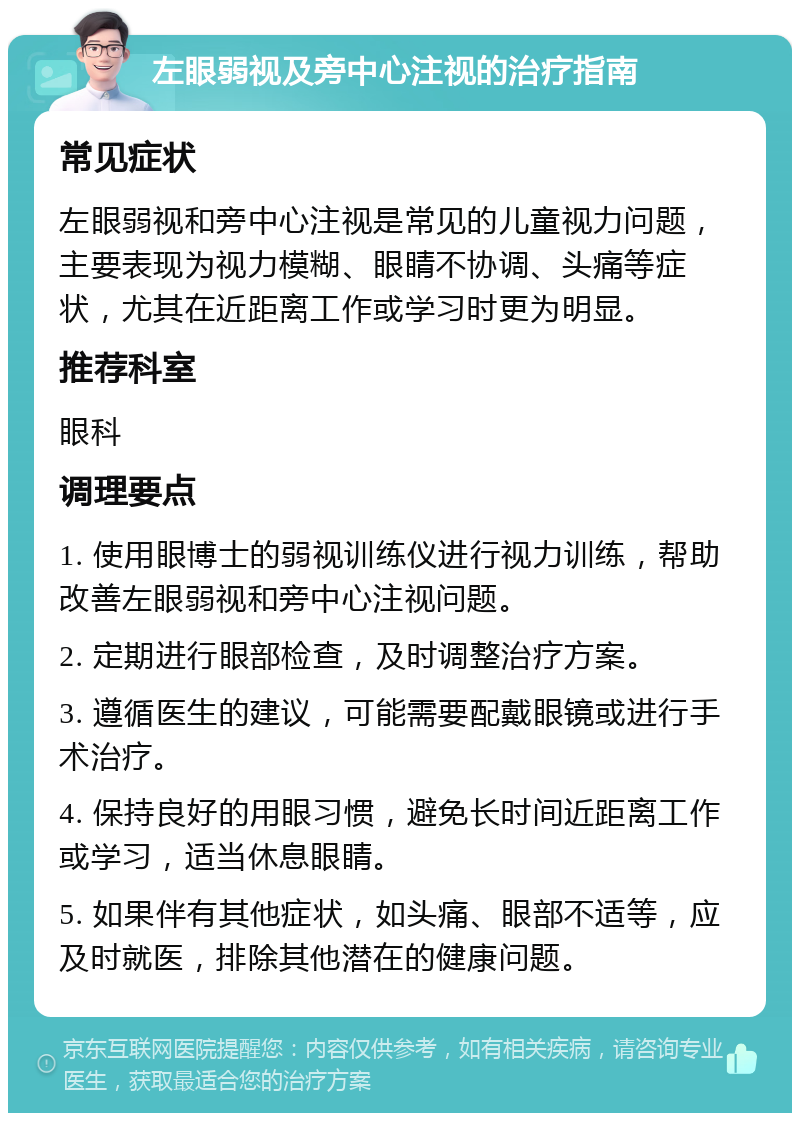 左眼弱视及旁中心注视的治疗指南 常见症状 左眼弱视和旁中心注视是常见的儿童视力问题，主要表现为视力模糊、眼睛不协调、头痛等症状，尤其在近距离工作或学习时更为明显。 推荐科室 眼科 调理要点 1. 使用眼博士的弱视训练仪进行视力训练，帮助改善左眼弱视和旁中心注视问题。 2. 定期进行眼部检查，及时调整治疗方案。 3. 遵循医生的建议，可能需要配戴眼镜或进行手术治疗。 4. 保持良好的用眼习惯，避免长时间近距离工作或学习，适当休息眼睛。 5. 如果伴有其他症状，如头痛、眼部不适等，应及时就医，排除其他潜在的健康问题。