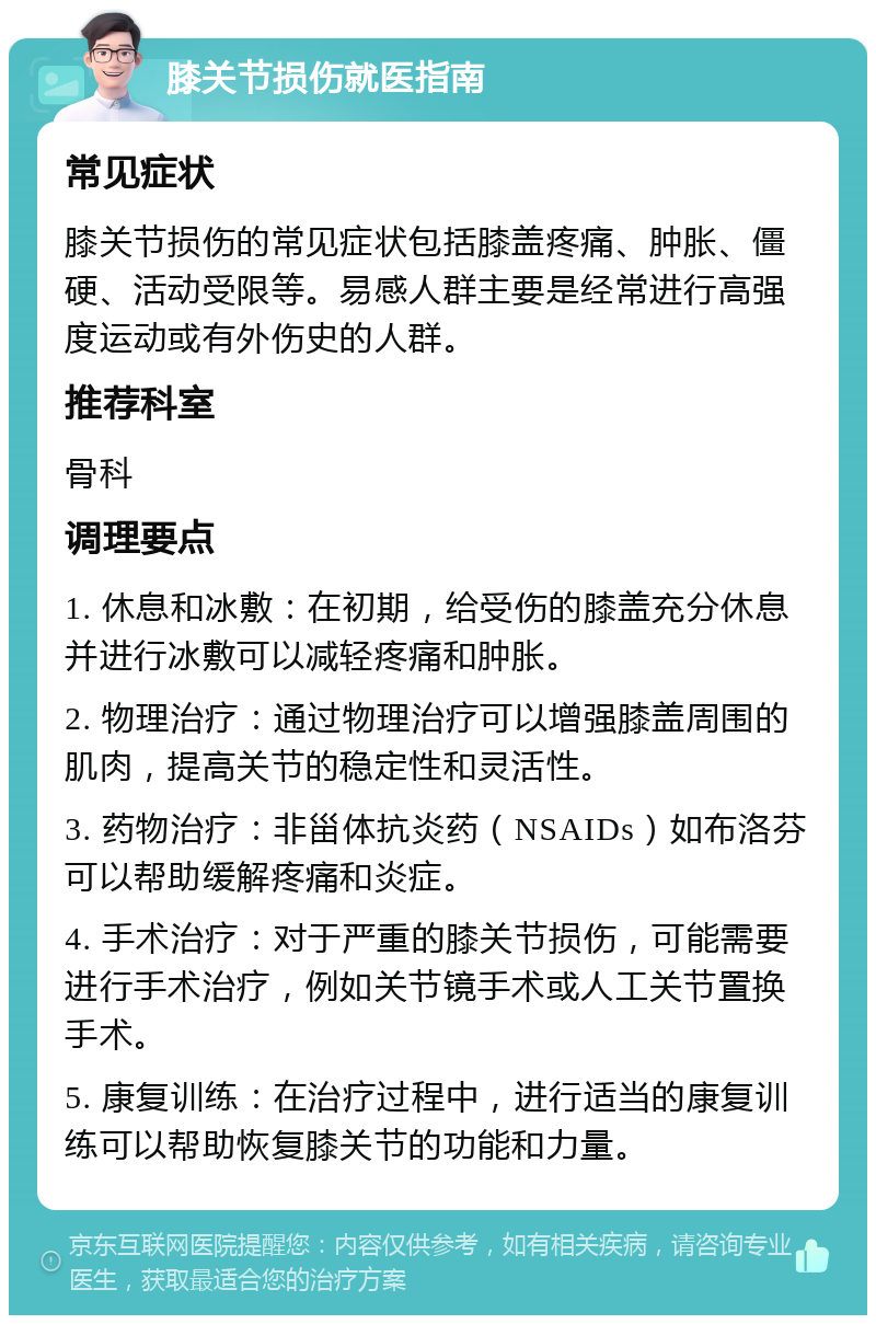 膝关节损伤就医指南 常见症状 膝关节损伤的常见症状包括膝盖疼痛、肿胀、僵硬、活动受限等。易感人群主要是经常进行高强度运动或有外伤史的人群。 推荐科室 骨科 调理要点 1. 休息和冰敷：在初期，给受伤的膝盖充分休息并进行冰敷可以减轻疼痛和肿胀。 2. 物理治疗：通过物理治疗可以增强膝盖周围的肌肉，提高关节的稳定性和灵活性。 3. 药物治疗：非甾体抗炎药（NSAIDs）如布洛芬可以帮助缓解疼痛和炎症。 4. 手术治疗：对于严重的膝关节损伤，可能需要进行手术治疗，例如关节镜手术或人工关节置换手术。 5. 康复训练：在治疗过程中，进行适当的康复训练可以帮助恢复膝关节的功能和力量。