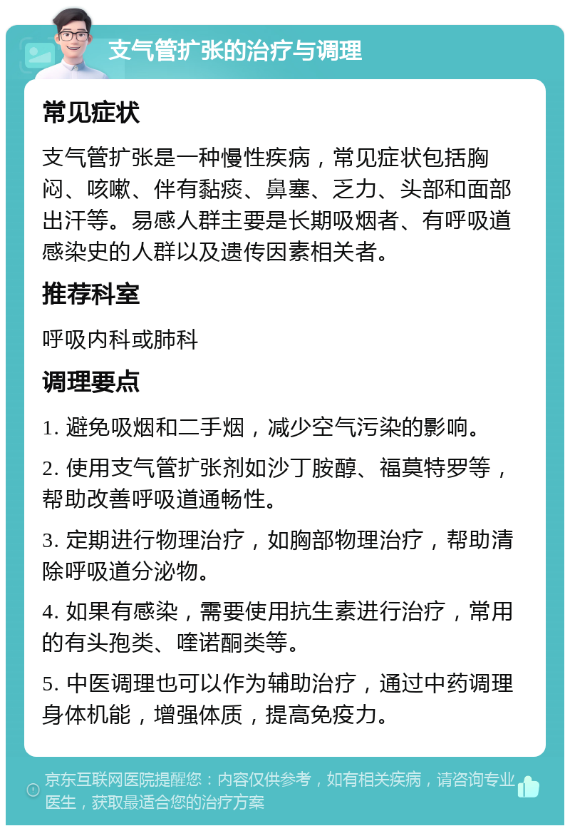 支气管扩张的治疗与调理 常见症状 支气管扩张是一种慢性疾病，常见症状包括胸闷、咳嗽、伴有黏痰、鼻塞、乏力、头部和面部出汗等。易感人群主要是长期吸烟者、有呼吸道感染史的人群以及遗传因素相关者。 推荐科室 呼吸内科或肺科 调理要点 1. 避免吸烟和二手烟，减少空气污染的影响。 2. 使用支气管扩张剂如沙丁胺醇、福莫特罗等，帮助改善呼吸道通畅性。 3. 定期进行物理治疗，如胸部物理治疗，帮助清除呼吸道分泌物。 4. 如果有感染，需要使用抗生素进行治疗，常用的有头孢类、喹诺酮类等。 5. 中医调理也可以作为辅助治疗，通过中药调理身体机能，增强体质，提高免疫力。