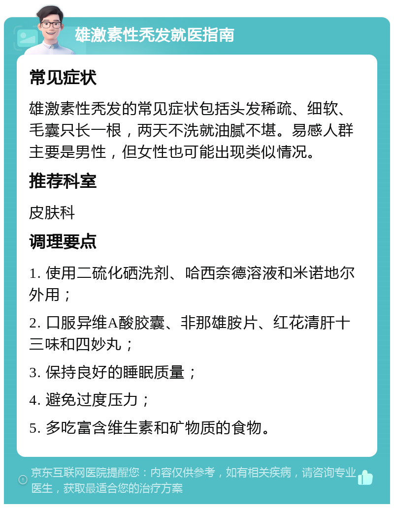 雄激素性秃发就医指南 常见症状 雄激素性秃发的常见症状包括头发稀疏、细软、毛囊只长一根，两天不洗就油腻不堪。易感人群主要是男性，但女性也可能出现类似情况。 推荐科室 皮肤科 调理要点 1. 使用二硫化硒洗剂、哈西奈德溶液和米诺地尔外用； 2. 口服异维A酸胶囊、非那雄胺片、红花清肝十三味和四妙丸； 3. 保持良好的睡眠质量； 4. 避免过度压力； 5. 多吃富含维生素和矿物质的食物。