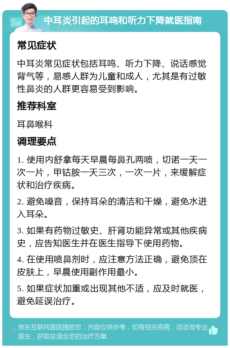 中耳炎引起的耳鸣和听力下降就医指南 常见症状 中耳炎常见症状包括耳鸣、听力下降、说话感觉背气等，易感人群为儿童和成人，尤其是有过敏性鼻炎的人群更容易受到影响。 推荐科室 耳鼻喉科 调理要点 1. 使用内舒拿每天早晨每鼻孔两喷，切诺一天一次一片，甲钴胺一天三次，一次一片，来缓解症状和治疗疾病。 2. 避免噪音，保持耳朵的清洁和干燥，避免水进入耳朵。 3. 如果有药物过敏史、肝肾功能异常或其他疾病史，应告知医生并在医生指导下使用药物。 4. 在使用喷鼻剂时，应注意方法正确，避免顶在皮肤上，早晨使用副作用最小。 5. 如果症状加重或出现其他不适，应及时就医，避免延误治疗。