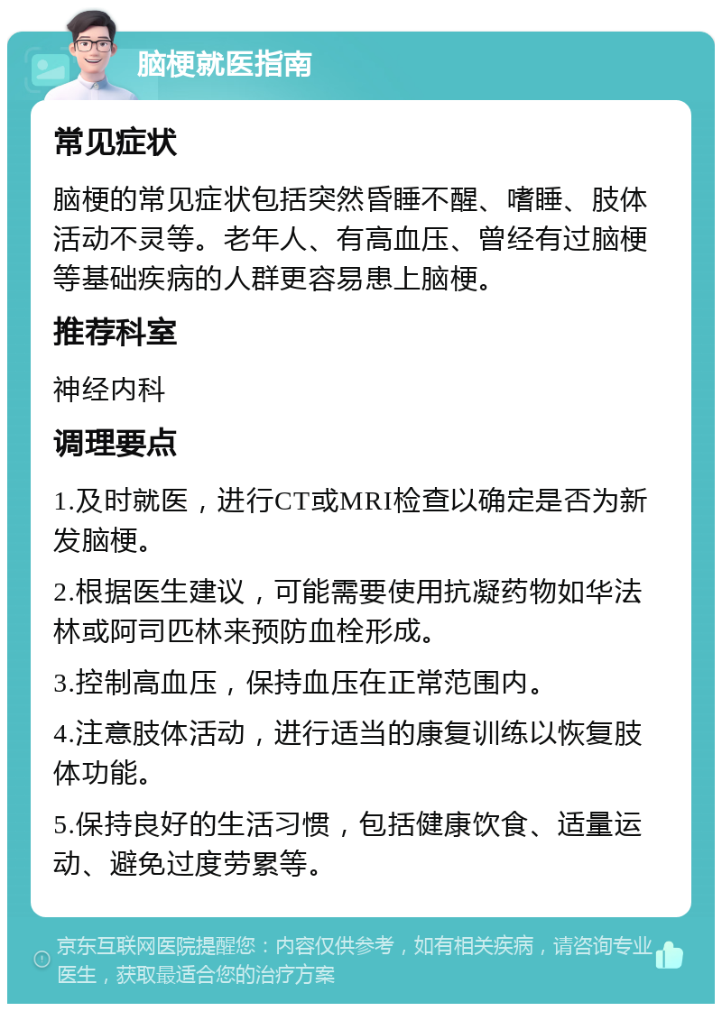 脑梗就医指南 常见症状 脑梗的常见症状包括突然昏睡不醒、嗜睡、肢体活动不灵等。老年人、有高血压、曾经有过脑梗等基础疾病的人群更容易患上脑梗。 推荐科室 神经内科 调理要点 1.及时就医，进行CT或MRI检查以确定是否为新发脑梗。 2.根据医生建议，可能需要使用抗凝药物如华法林或阿司匹林来预防血栓形成。 3.控制高血压，保持血压在正常范围内。 4.注意肢体活动，进行适当的康复训练以恢复肢体功能。 5.保持良好的生活习惯，包括健康饮食、适量运动、避免过度劳累等。