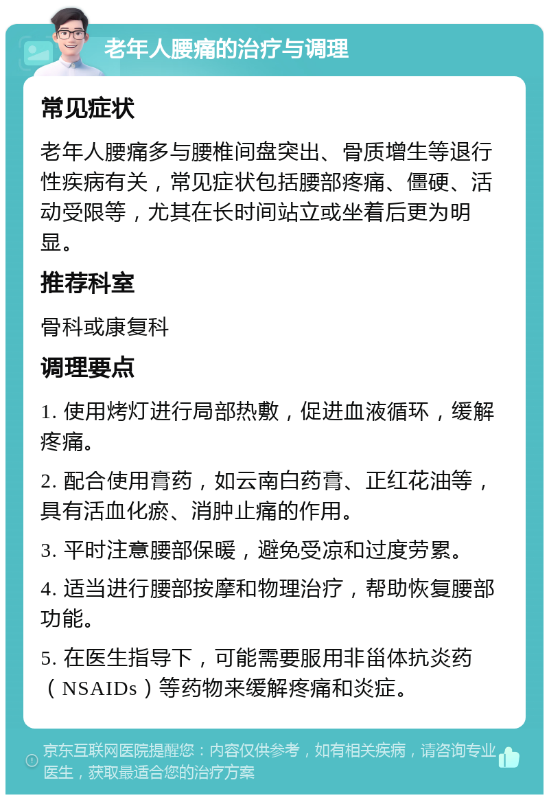 老年人腰痛的治疗与调理 常见症状 老年人腰痛多与腰椎间盘突出、骨质增生等退行性疾病有关，常见症状包括腰部疼痛、僵硬、活动受限等，尤其在长时间站立或坐着后更为明显。 推荐科室 骨科或康复科 调理要点 1. 使用烤灯进行局部热敷，促进血液循环，缓解疼痛。 2. 配合使用膏药，如云南白药膏、正红花油等，具有活血化瘀、消肿止痛的作用。 3. 平时注意腰部保暖，避免受凉和过度劳累。 4. 适当进行腰部按摩和物理治疗，帮助恢复腰部功能。 5. 在医生指导下，可能需要服用非甾体抗炎药（NSAIDs）等药物来缓解疼痛和炎症。