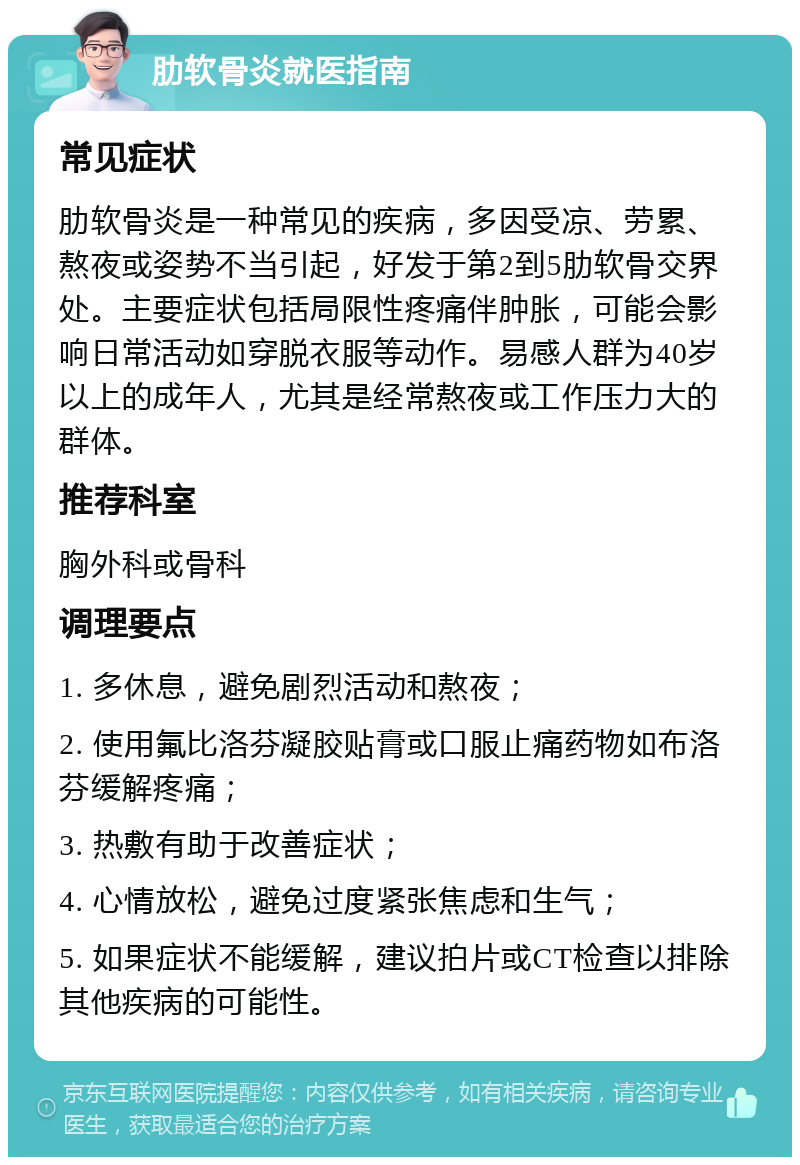 肋软骨炎就医指南 常见症状 肋软骨炎是一种常见的疾病，多因受凉、劳累、熬夜或姿势不当引起，好发于第2到5肋软骨交界处。主要症状包括局限性疼痛伴肿胀，可能会影响日常活动如穿脱衣服等动作。易感人群为40岁以上的成年人，尤其是经常熬夜或工作压力大的群体。 推荐科室 胸外科或骨科 调理要点 1. 多休息，避免剧烈活动和熬夜； 2. 使用氟比洛芬凝胶贴膏或口服止痛药物如布洛芬缓解疼痛； 3. 热敷有助于改善症状； 4. 心情放松，避免过度紧张焦虑和生气； 5. 如果症状不能缓解，建议拍片或CT检查以排除其他疾病的可能性。