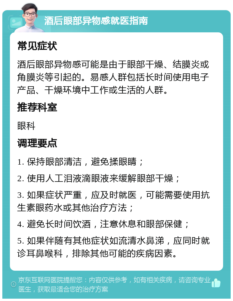 酒后眼部异物感就医指南 常见症状 酒后眼部异物感可能是由于眼部干燥、结膜炎或角膜炎等引起的。易感人群包括长时间使用电子产品、干燥环境中工作或生活的人群。 推荐科室 眼科 调理要点 1. 保持眼部清洁，避免揉眼睛； 2. 使用人工泪液滴眼液来缓解眼部干燥； 3. 如果症状严重，应及时就医，可能需要使用抗生素眼药水或其他治疗方法； 4. 避免长时间饮酒，注意休息和眼部保健； 5. 如果伴随有其他症状如流清水鼻涕，应同时就诊耳鼻喉科，排除其他可能的疾病因素。