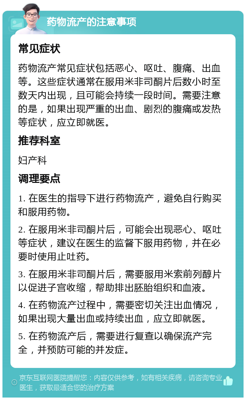 药物流产的注意事项 常见症状 药物流产常见症状包括恶心、呕吐、腹痛、出血等。这些症状通常在服用米非司酮片后数小时至数天内出现，且可能会持续一段时间。需要注意的是，如果出现严重的出血、剧烈的腹痛或发热等症状，应立即就医。 推荐科室 妇产科 调理要点 1. 在医生的指导下进行药物流产，避免自行购买和服用药物。 2. 在服用米非司酮片后，可能会出现恶心、呕吐等症状，建议在医生的监督下服用药物，并在必要时使用止吐药。 3. 在服用米非司酮片后，需要服用米索前列醇片以促进子宫收缩，帮助排出胚胎组织和血液。 4. 在药物流产过程中，需要密切关注出血情况，如果出现大量出血或持续出血，应立即就医。 5. 在药物流产后，需要进行复查以确保流产完全，并预防可能的并发症。