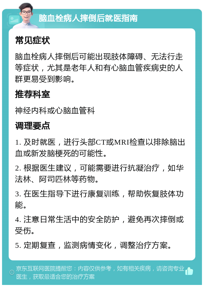 脑血栓病人摔倒后就医指南 常见症状 脑血栓病人摔倒后可能出现肢体障碍、无法行走等症状，尤其是老年人和有心脑血管疾病史的人群更易受到影响。 推荐科室 神经内科或心脑血管科 调理要点 1. 及时就医，进行头部CT或MRI检查以排除脑出血或新发脑梗死的可能性。 2. 根据医生建议，可能需要进行抗凝治疗，如华法林、阿司匹林等药物。 3. 在医生指导下进行康复训练，帮助恢复肢体功能。 4. 注意日常生活中的安全防护，避免再次摔倒或受伤。 5. 定期复查，监测病情变化，调整治疗方案。