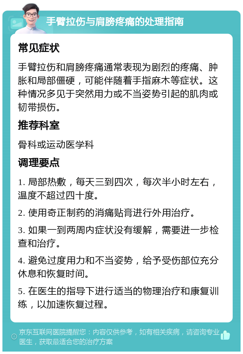 手臂拉伤与肩膀疼痛的处理指南 常见症状 手臂拉伤和肩膀疼痛通常表现为剧烈的疼痛、肿胀和局部僵硬，可能伴随着手指麻木等症状。这种情况多见于突然用力或不当姿势引起的肌肉或韧带损伤。 推荐科室 骨科或运动医学科 调理要点 1. 局部热敷，每天三到四次，每次半小时左右，温度不超过四十度。 2. 使用奇正制药的消痛贴膏进行外用治疗。 3. 如果一到两周内症状没有缓解，需要进一步检查和治疗。 4. 避免过度用力和不当姿势，给予受伤部位充分休息和恢复时间。 5. 在医生的指导下进行适当的物理治疗和康复训练，以加速恢复过程。