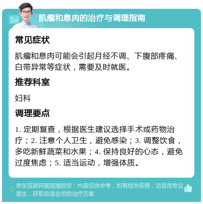 肌瘤和息肉的治疗与调理指南 常见症状 肌瘤和息肉可能会引起月经不调、下腹部疼痛、白带异常等症状，需要及时就医。 推荐科室 妇科 调理要点 1. 定期复查，根据医生建议选择手术或药物治疗；2. 注意个人卫生，避免感染；3. 调整饮食，多吃新鲜蔬菜和水果；4. 保持良好的心态，避免过度焦虑；5. 适当运动，增强体质。