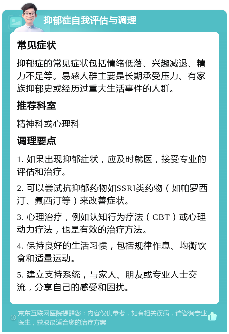 抑郁症自我评估与调理 常见症状 抑郁症的常见症状包括情绪低落、兴趣减退、精力不足等。易感人群主要是长期承受压力、有家族抑郁史或经历过重大生活事件的人群。 推荐科室 精神科或心理科 调理要点 1. 如果出现抑郁症状，应及时就医，接受专业的评估和治疗。 2. 可以尝试抗抑郁药物如SSRI类药物（如帕罗西汀、氟西汀等）来改善症状。 3. 心理治疗，例如认知行为疗法（CBT）或心理动力疗法，也是有效的治疗方法。 4. 保持良好的生活习惯，包括规律作息、均衡饮食和适量运动。 5. 建立支持系统，与家人、朋友或专业人士交流，分享自己的感受和困扰。