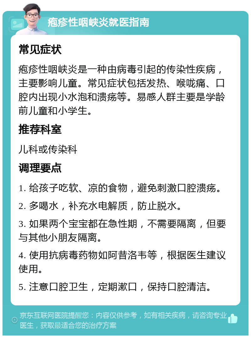 疱疹性咽峡炎就医指南 常见症状 疱疹性咽峡炎是一种由病毒引起的传染性疾病，主要影响儿童。常见症状包括发热、喉咙痛、口腔内出现小水泡和溃疡等。易感人群主要是学龄前儿童和小学生。 推荐科室 儿科或传染科 调理要点 1. 给孩子吃软、凉的食物，避免刺激口腔溃疡。 2. 多喝水，补充水电解质，防止脱水。 3. 如果两个宝宝都在急性期，不需要隔离，但要与其他小朋友隔离。 4. 使用抗病毒药物如阿昔洛韦等，根据医生建议使用。 5. 注意口腔卫生，定期漱口，保持口腔清洁。