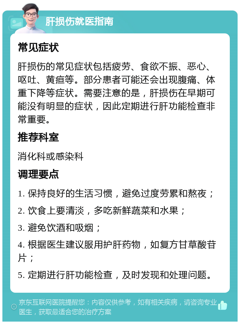 肝损伤就医指南 常见症状 肝损伤的常见症状包括疲劳、食欲不振、恶心、呕吐、黄疸等。部分患者可能还会出现腹痛、体重下降等症状。需要注意的是，肝损伤在早期可能没有明显的症状，因此定期进行肝功能检查非常重要。 推荐科室 消化科或感染科 调理要点 1. 保持良好的生活习惯，避免过度劳累和熬夜； 2. 饮食上要清淡，多吃新鲜蔬菜和水果； 3. 避免饮酒和吸烟； 4. 根据医生建议服用护肝药物，如复方甘草酸苷片； 5. 定期进行肝功能检查，及时发现和处理问题。