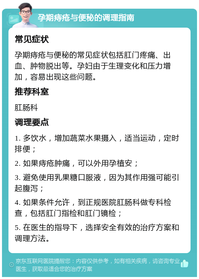 孕期痔疮与便秘的调理指南 常见症状 孕期痔疮与便秘的常见症状包括肛门疼痛、出血、肿物脱出等。孕妇由于生理变化和压力增加，容易出现这些问题。 推荐科室 肛肠科 调理要点 1. 多饮水，增加蔬菜水果摄入，适当运动，定时排便； 2. 如果痔疮肿痛，可以外用孕植安； 3. 避免使用乳果糖口服液，因为其作用强可能引起腹泻； 4. 如果条件允许，到正规医院肛肠科做专科检查，包括肛门指检和肛门镜检； 5. 在医生的指导下，选择安全有效的治疗方案和调理方法。