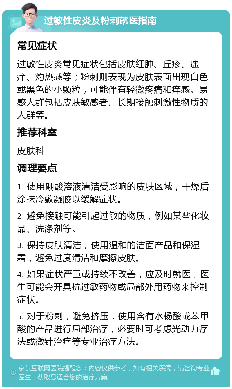 过敏性皮炎及粉刺就医指南 常见症状 过敏性皮炎常见症状包括皮肤红肿、丘疹、瘙痒、灼热感等；粉刺则表现为皮肤表面出现白色或黑色的小颗粒，可能伴有轻微疼痛和痒感。易感人群包括皮肤敏感者、长期接触刺激性物质的人群等。 推荐科室 皮肤科 调理要点 1. 使用硼酸溶液清洁受影响的皮肤区域，干燥后涂抹冷敷凝胶以缓解症状。 2. 避免接触可能引起过敏的物质，例如某些化妆品、洗涤剂等。 3. 保持皮肤清洁，使用温和的洁面产品和保湿霜，避免过度清洁和摩擦皮肤。 4. 如果症状严重或持续不改善，应及时就医，医生可能会开具抗过敏药物或局部外用药物来控制症状。 5. 对于粉刺，避免挤压，使用含有水杨酸或苯甲酸的产品进行局部治疗，必要时可考虑光动力疗法或微针治疗等专业治疗方法。