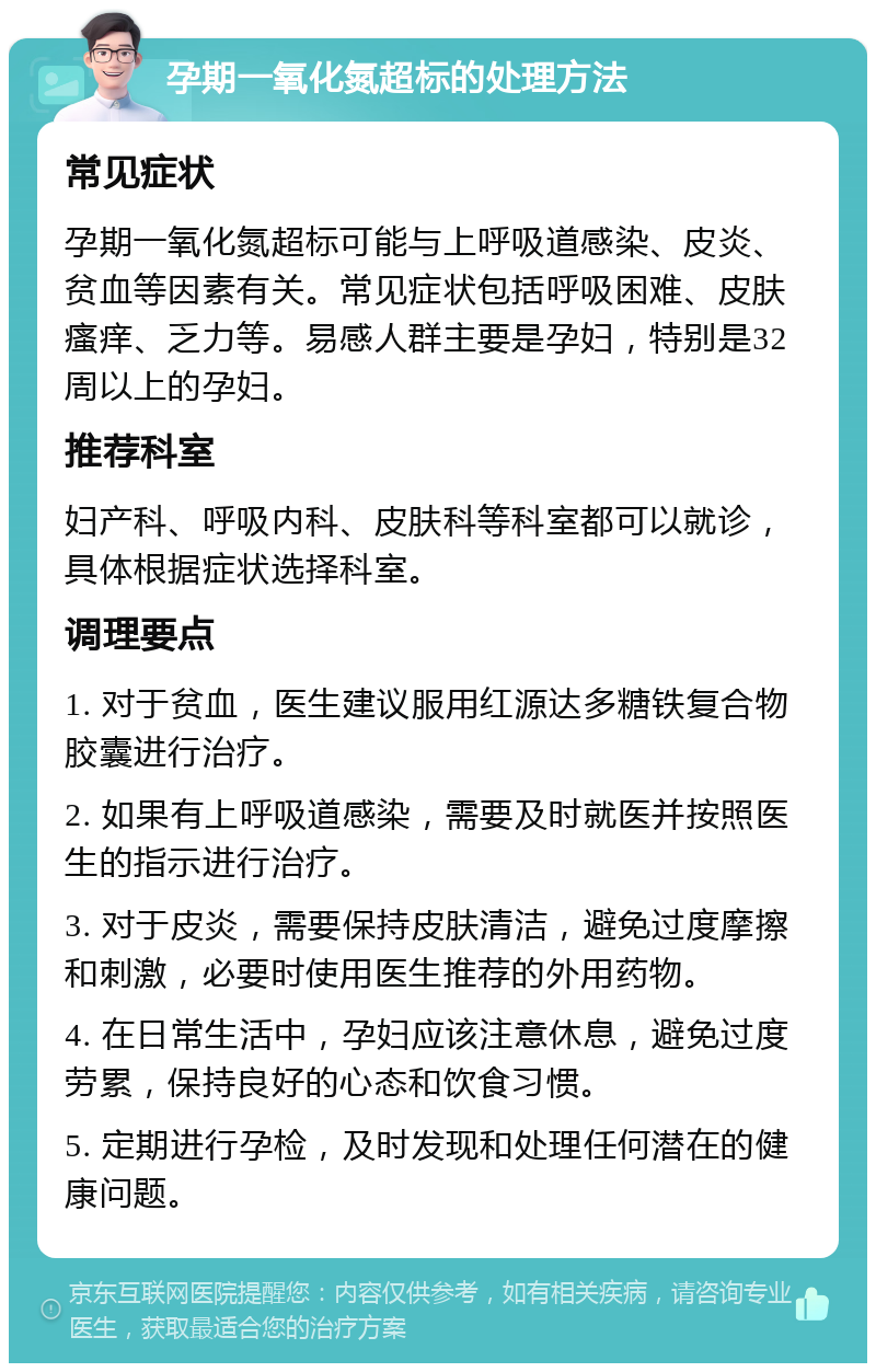 孕期一氧化氮超标的处理方法 常见症状 孕期一氧化氮超标可能与上呼吸道感染、皮炎、贫血等因素有关。常见症状包括呼吸困难、皮肤瘙痒、乏力等。易感人群主要是孕妇，特别是32周以上的孕妇。 推荐科室 妇产科、呼吸内科、皮肤科等科室都可以就诊，具体根据症状选择科室。 调理要点 1. 对于贫血，医生建议服用红源达多糖铁复合物胶囊进行治疗。 2. 如果有上呼吸道感染，需要及时就医并按照医生的指示进行治疗。 3. 对于皮炎，需要保持皮肤清洁，避免过度摩擦和刺激，必要时使用医生推荐的外用药物。 4. 在日常生活中，孕妇应该注意休息，避免过度劳累，保持良好的心态和饮食习惯。 5. 定期进行孕检，及时发现和处理任何潜在的健康问题。