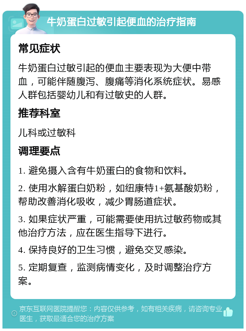 牛奶蛋白过敏引起便血的治疗指南 常见症状 牛奶蛋白过敏引起的便血主要表现为大便中带血，可能伴随腹泻、腹痛等消化系统症状。易感人群包括婴幼儿和有过敏史的人群。 推荐科室 儿科或过敏科 调理要点 1. 避免摄入含有牛奶蛋白的食物和饮料。 2. 使用水解蛋白奶粉，如纽康特1+氨基酸奶粉，帮助改善消化吸收，减少胃肠道症状。 3. 如果症状严重，可能需要使用抗过敏药物或其他治疗方法，应在医生指导下进行。 4. 保持良好的卫生习惯，避免交叉感染。 5. 定期复查，监测病情变化，及时调整治疗方案。