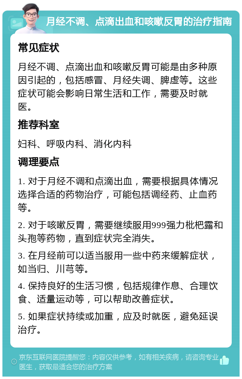 月经不调、点滴出血和咳嗽反胃的治疗指南 常见症状 月经不调、点滴出血和咳嗽反胃可能是由多种原因引起的，包括感冒、月经失调、脾虚等。这些症状可能会影响日常生活和工作，需要及时就医。 推荐科室 妇科、呼吸内科、消化内科 调理要点 1. 对于月经不调和点滴出血，需要根据具体情况选择合适的药物治疗，可能包括调经药、止血药等。 2. 对于咳嗽反胃，需要继续服用999强力枇杷露和头孢等药物，直到症状完全消失。 3. 在月经前可以适当服用一些中药来缓解症状，如当归、川芎等。 4. 保持良好的生活习惯，包括规律作息、合理饮食、适量运动等，可以帮助改善症状。 5. 如果症状持续或加重，应及时就医，避免延误治疗。