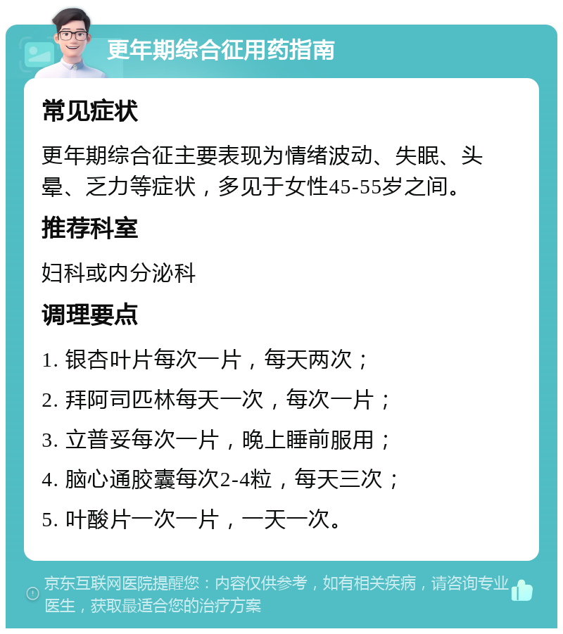 更年期综合征用药指南 常见症状 更年期综合征主要表现为情绪波动、失眠、头晕、乏力等症状，多见于女性45-55岁之间。 推荐科室 妇科或内分泌科 调理要点 1. 银杏叶片每次一片，每天两次； 2. 拜阿司匹林每天一次，每次一片； 3. 立普妥每次一片，晚上睡前服用； 4. 脑心通胶囊每次2-4粒，每天三次； 5. 叶酸片一次一片，一天一次。