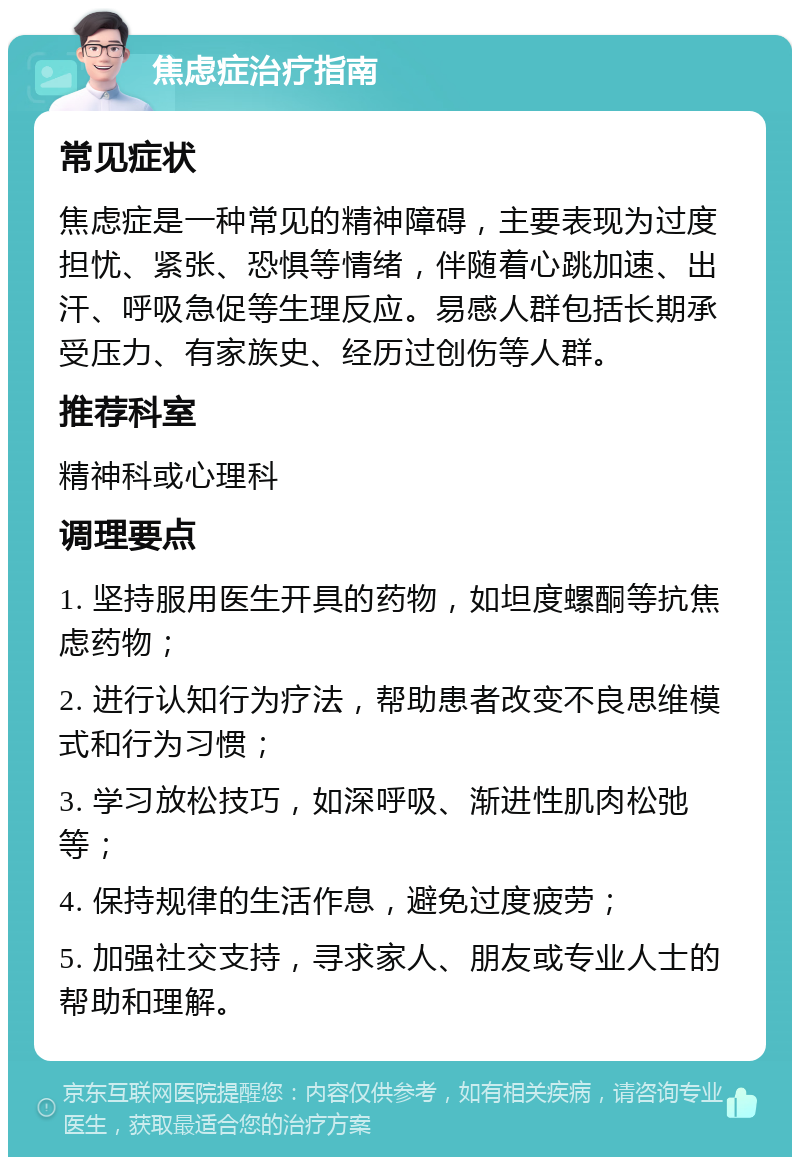 焦虑症治疗指南 常见症状 焦虑症是一种常见的精神障碍，主要表现为过度担忧、紧张、恐惧等情绪，伴随着心跳加速、出汗、呼吸急促等生理反应。易感人群包括长期承受压力、有家族史、经历过创伤等人群。 推荐科室 精神科或心理科 调理要点 1. 坚持服用医生开具的药物，如坦度螺酮等抗焦虑药物； 2. 进行认知行为疗法，帮助患者改变不良思维模式和行为习惯； 3. 学习放松技巧，如深呼吸、渐进性肌肉松弛等； 4. 保持规律的生活作息，避免过度疲劳； 5. 加强社交支持，寻求家人、朋友或专业人士的帮助和理解。