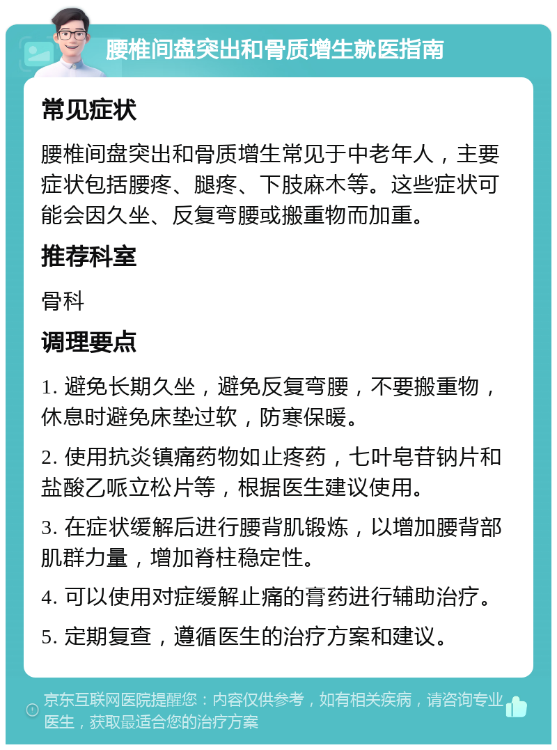 腰椎间盘突出和骨质增生就医指南 常见症状 腰椎间盘突出和骨质增生常见于中老年人，主要症状包括腰疼、腿疼、下肢麻木等。这些症状可能会因久坐、反复弯腰或搬重物而加重。 推荐科室 骨科 调理要点 1. 避免长期久坐，避免反复弯腰，不要搬重物，休息时避免床垫过软，防寒保暖。 2. 使用抗炎镇痛药物如止疼药，七叶皂苷钠片和盐酸乙哌立松片等，根据医生建议使用。 3. 在症状缓解后进行腰背肌锻炼，以增加腰背部肌群力量，增加脊柱稳定性。 4. 可以使用对症缓解止痛的膏药进行辅助治疗。 5. 定期复查，遵循医生的治疗方案和建议。