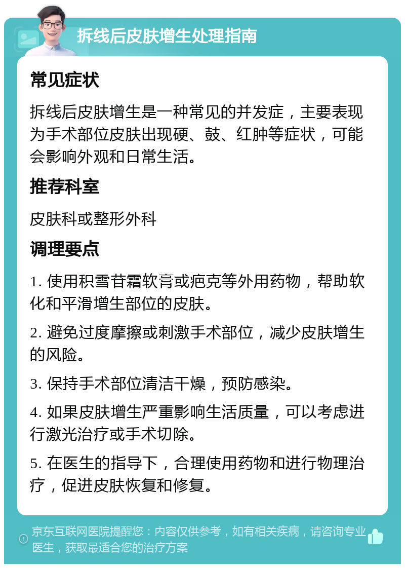 拆线后皮肤增生处理指南 常见症状 拆线后皮肤增生是一种常见的并发症，主要表现为手术部位皮肤出现硬、鼓、红肿等症状，可能会影响外观和日常生活。 推荐科室 皮肤科或整形外科 调理要点 1. 使用积雪苷霜软膏或疤克等外用药物，帮助软化和平滑增生部位的皮肤。 2. 避免过度摩擦或刺激手术部位，减少皮肤增生的风险。 3. 保持手术部位清洁干燥，预防感染。 4. 如果皮肤增生严重影响生活质量，可以考虑进行激光治疗或手术切除。 5. 在医生的指导下，合理使用药物和进行物理治疗，促进皮肤恢复和修复。