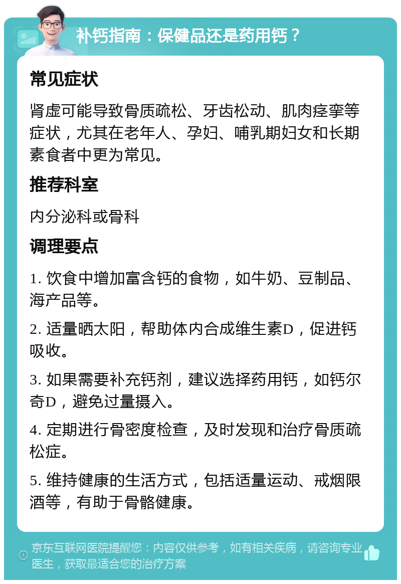 补钙指南：保健品还是药用钙？ 常见症状 肾虚可能导致骨质疏松、牙齿松动、肌肉痉挛等症状，尤其在老年人、孕妇、哺乳期妇女和长期素食者中更为常见。 推荐科室 内分泌科或骨科 调理要点 1. 饮食中增加富含钙的食物，如牛奶、豆制品、海产品等。 2. 适量晒太阳，帮助体内合成维生素D，促进钙吸收。 3. 如果需要补充钙剂，建议选择药用钙，如钙尔奇D，避免过量摄入。 4. 定期进行骨密度检查，及时发现和治疗骨质疏松症。 5. 维持健康的生活方式，包括适量运动、戒烟限酒等，有助于骨骼健康。