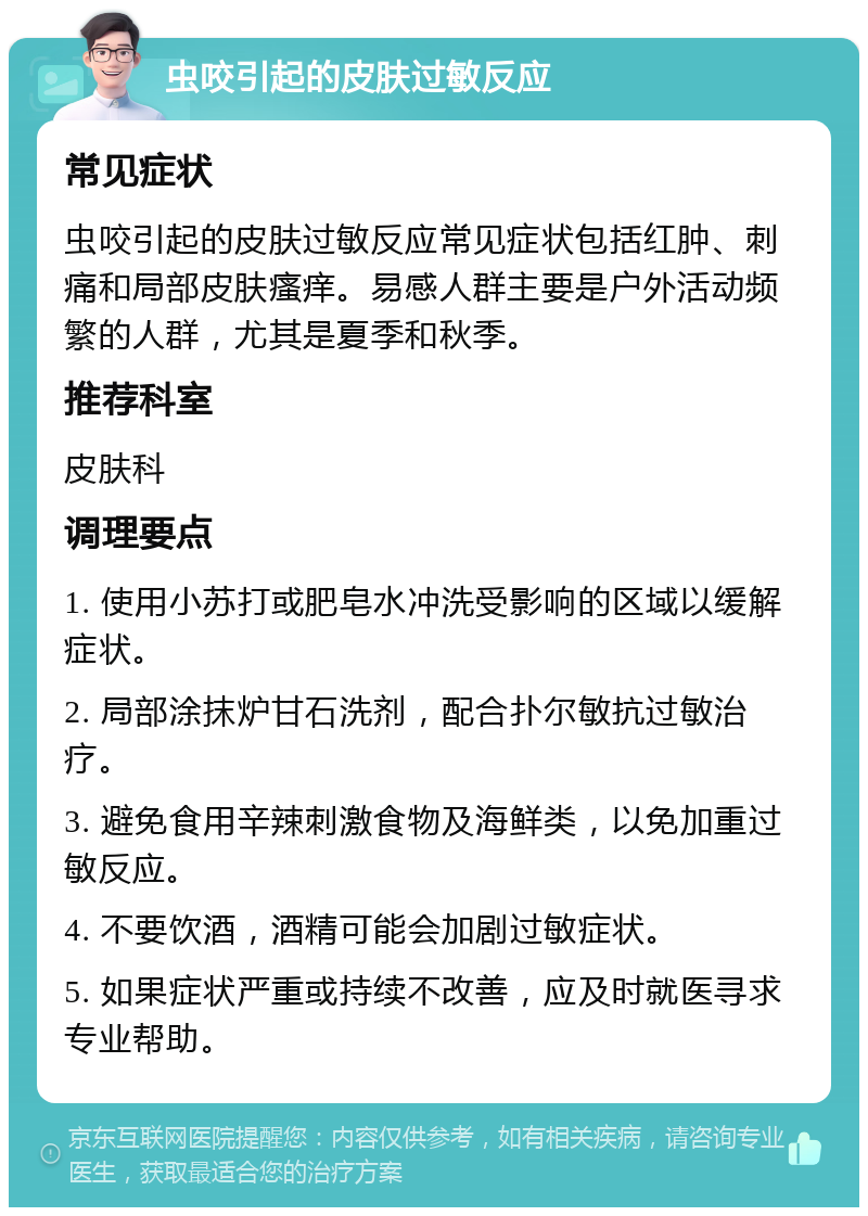 虫咬引起的皮肤过敏反应 常见症状 虫咬引起的皮肤过敏反应常见症状包括红肿、刺痛和局部皮肤瘙痒。易感人群主要是户外活动频繁的人群，尤其是夏季和秋季。 推荐科室 皮肤科 调理要点 1. 使用小苏打或肥皂水冲洗受影响的区域以缓解症状。 2. 局部涂抹炉甘石洗剂，配合扑尔敏抗过敏治疗。 3. 避免食用辛辣刺激食物及海鲜类，以免加重过敏反应。 4. 不要饮酒，酒精可能会加剧过敏症状。 5. 如果症状严重或持续不改善，应及时就医寻求专业帮助。