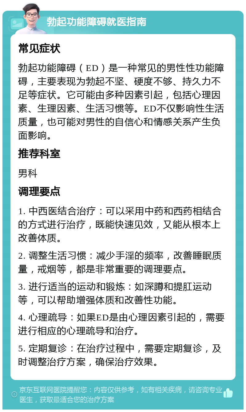 勃起功能障碍就医指南 常见症状 勃起功能障碍（ED）是一种常见的男性性功能障碍，主要表现为勃起不坚、硬度不够、持久力不足等症状。它可能由多种因素引起，包括心理因素、生理因素、生活习惯等。ED不仅影响性生活质量，也可能对男性的自信心和情感关系产生负面影响。 推荐科室 男科 调理要点 1. 中西医结合治疗：可以采用中药和西药相结合的方式进行治疗，既能快速见效，又能从根本上改善体质。 2. 调整生活习惯：减少手淫的频率，改善睡眠质量，戒烟等，都是非常重要的调理要点。 3. 进行适当的运动和锻炼：如深蹲和提肛运动等，可以帮助增强体质和改善性功能。 4. 心理疏导：如果ED是由心理因素引起的，需要进行相应的心理疏导和治疗。 5. 定期复诊：在治疗过程中，需要定期复诊，及时调整治疗方案，确保治疗效果。